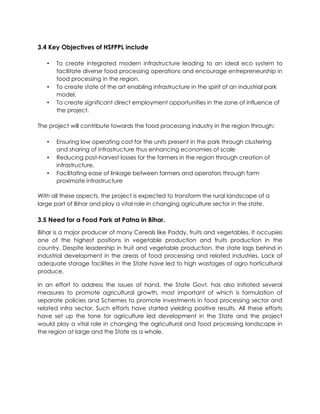 3.4 Key Objectives of HSFPPL include
• To create integrated modern infrastructure leading to an ideal eco system to
facilitate diverse food processing operations and encourage entrepreneurship in
food processing in the region.
• To create state of the art enabling infrastructure in the spirit of an industrial park
model.
• To create significant direct employment opportunities in the zone of influence of
the project.
The project will contribute towards the food processing industry in the region through:
• Ensuring low operating cost for the units present in the park through clustering
and sharing of infrastructure thus enhancing economies of scale
• Reducing post-harvest losses for the farmers in the region through creation of
infrastructure.
• Facilitating ease of linkage between farmers and operators through farm
proximate infrastructure
With all these aspects, the project is expected to transform the rural landscape of a
large part of Bihar and play a vital role in changing agriculture sector in the state.
3.5 Need for a Food Park at Patna in Bihar.
Bihar is a major producer of many Cereals like Paddy, fruits and vegetables. It occupies
one of the highest positions in vegetable production and fruits production in the
country. Despite leadership in fruit and vegetable production, the state lags behind in
industrial development in the areas of food processing and related industries. Lack of
adequate storage facilities in the State have led to high wastages of agro horticultural
produce.
In an effort to address the issues at hand, the State Govt. has also initiated several
measures to promote agricultural growth, most important of which is formulation of
separate policies and Schemes to promote investments in food processing sector and
related infra sector. Such efforts have started yielding positive results. All these efforts
have set up the tone for agriculture led development in the State and the project
would play a vital role in changing the agricultural and food processing landscape in
the region at large and the State as a whole.
 
