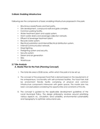 3.6Basic Enabling Infrastructure
Following are the components of basic enabling infrastructure proposed in the park:
• Bituminous roads/Pavers and foot paths.
• Site development, compound wall and gate complex.
• Common parking facility.
• Water treatment plant and supply system.
• Storm water drains and sewerage collection network.
• Effluent & Sewerage treatment plant.
• Recycle water system.
• Electrical substation and Internal Electrical distribution system.
• Internal Communication network.
• Street lighting.
• Firefighting system and security.
• Security system
• Steam and air generation
• Silos
• Warehouse
3.7 Site Analysis
A. Master Plan for the Park (Planning Concept)
i. The total site area is 22.85 acres, within which the park is to be set up
ii. The concept of the proposed Food Park is derived based on the requirements of
the entrepreneurs, functionality with self-contained facilities. The Food Park shall
be environment friendly facility comprising of physical and common
infrastructure components interwoven with green spaces. The master plan has
been conceptualized considering the opportunities and constraints of the site.
iii. The concept is guided by the applicable development guidelines of the
Local Municipal Policy. The design philosophy revolves around prioritizing
various aspects viz., circulation, land suitability, environmental sustainability
and topography to optimize various land uses.
 
