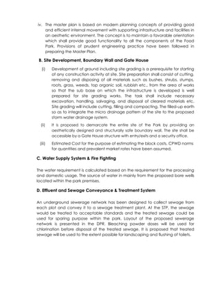 iv. The master plan is based on modern planning concepts of providing good
and efficient internal movement with supporting infrastructure and facilities in
an aesthetic environment. The concept is to maintain a favorable orientation
which shall provide good functionality to all the components of the Food
Park. Provisions of prudent engineering practice have been followed in
preparing the Master Plan.
B. Site Development, Boundary Wall and Gate House
(i) Development of ground including site grading is a prerequisite for starting
of any construction activity at site. Site preparation shall consist of cutting,
removing and disposing of all materials such as bushes, shrubs, stumps,
roots, grass, weeds, top organic soil, rubbish etc., from the area of works
so that the sub base on which the infrastructure is developed is well
prepared for site grading works. The task shall include necessary
excavation, handling, salvaging, and disposal of cleared materials etc.
Site grading will include cutting, filling and compacting. The filled-up earth
so as to integrate the micro drainage pattern of the site to the proposed
storm water drainage system.
(ii) It is proposed to demarcate the entire site of the Park by providing an
aesthetically designed and structurally safe boundary wall. The site shall be
accessible by a Gate House structure with entry/exits and a security office.
(iii) Estimated Cost for the purpose of estimating the block costs, CPWD norms
for quantities and prevalent market rates have been assumed.
C. Water Supply System & Fire Fighting
The water requirement is calculated based on the requirement for the processing
and domestic usage. The source of water in mainly from the proposed bore wells
located within the park premises.
D. Effluent and Sewage Conveyance & Treatment System
An underground sewerage network has been designed to collect sewage from
each plot and convey it to a sewage treatment plant. At the STP, the sewage
would be treated to acceptable standards and the treated sewage could be
used for sparing purpose within the park. Layout of the proposed sewerage
network is presented in the DPR. Bleaching powder doses will be used for
chlorination before disposal of the treated sewage. It is proposed that treated
sewage will be used to the extent possible for landscaping and flushing of toilets.
 