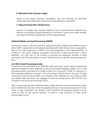 E. Estimated Cost of power supply
Based on the power demand calculations, the cost estimates for electrical
transmission and distribution network and street lighting is calculated.
F. Telecommunication Infrastructure
Success of modern day business depends upon communication infrastructure.
Internet connectivity through broadband connection, close circuit video network
are some of the likely requirements of the proposed park.
National Mission on Food Processing (NMFP):
This was launched in 12th Five Year Plan. Approved by the cabinet committee in August
2012, NMFP is expected to be implemented along with State Government cooperation.
One of the main objectives of NMFP is the decentralization in the implementation of
schemes in the sector, leading to greater involvement of State Government / Union
territories. The main aim of this scheme to provide the adequate facilities to food
processors and infra developers by which these sectors can growth as per government
plan.
3.8. FDI in Food Processing Sector:
Government has permitted up to 100% FDI under automatic route in all processed food
segment except for items reserved for Micro and Small Enterprises (MSEs). FDI in food
processing sector increased at a CAGR of 60% over the period FY 2009-13. However, FY
2014 reported significant increase in FDI amounting to INR 251 Bn on account of huge
investments announced by MNCs such PepsiCo India Holdings Pvt. Ltd, Cadbury India
and Nestle India Ltd which are engaged in food processing sector. INR 31.65 Bn was
invested in the sector as FDI during FY 2015.
Due to above government initiatives there is huge demand of food processing centre,
since Jharkhand is the state which has significant share in total food production in India.
There is huge investment has already came therefore the proposed project has no
need to wait for the service receiver, so there is huge chances to make good
percentage of profit.
 