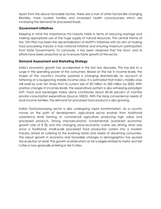 Apart from the above favorable factors, there are a host of other factors like changing
lifestyles, more nuclear families and increased health consciousness which are
increasing the demand for processed foods.
Government Initiatives
Keeping in mind the importance this industry holds in terms of reducing wastage and
making appropriate use of the huge supply of natural resources. The central theme of
the 12th Plan has been the decentralization of MoFPI’s initiatives with an aim at making
food processing industry a truly national initiative and ensuring maximum participation
from State Governments. To conclude, it has been observed that the Govt. and its
efforts have been proactive so as to ensure faster growth of the sector.
Demand Assessment and Marketing Strategy
India’s economic growth has accelerated in the last two decades. This has led to a
surge in the spending power of the consumers. Based on the rise in income levels, the
shape of the country’s income pyramid is changing dramatically on account of
fattening of a burgeoning middle income class. It is estimated that India’s middle class
will swell by over ten times from its current size of 50 million to 583 million by 2025. With
positive changes in incomes levels, the expenditure pattern is also witnessing paradigm
shift. Food and beverages today alone contributes about 40-45 percent of monthly
private consumption expenditure (Source: NSSO). With the rising convenience needs of
dual income families, the demand for processed food products is also growing.
Indian food-processing sector is also undergoing rapid transformation. As a country
moves on the path of development, agricultural sector evolves from traditional
subsistence level farming to commercial agriculture producing high value and
processed products. Strong macroeconomic fundamentals (sustained economic
growth rate of 8 %) and the changing socio-economic scene are driving what was
once a traditional, small-scale processed food production system into a modern
industry aimed at catering to the evolving tastes and needs of discerning consumers.
The robust growth in economy and favorable changes in demographics has spurred
the evolution of retail. The growth of retail which so far is largely limited to metro and tier
I cities is now gradually entering in tier II cities.
 