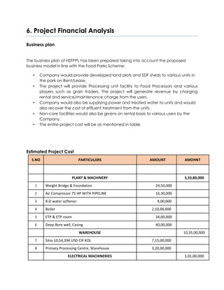 6. Project Financial Analysis
Business plan
The business plan of HSFPPL has been prepared taking into account the proposed
business model in line with the Food Parks Scheme:
• Company would provide developed land plots and SDF sheds to various units in
the park on Rent/Lease.
• The project will provide Processing unit facility to Food Processors and various
players such as grain traders. The project will generate revenue by charging
rental and service/maintenance charge from the users.
• Company would also be supplying power and treated water to units and would
also recover the cost of effluent treatment from the units.
• Non-core facilities would also be givens on rental basis to various users by the
Company.
• The entire project cost will be as mentioned in table.
Estimated Project Cost
S.NO PARTICULARS AMOUNT AMOHNT
PLANT & MACHINERY 3,33,80,000
1 Weight Bridge & Foundation 24,50,000
2 Air Compressor 75 HP WITH PIPELINE 16,30,000
3 R.O water softener 9,00,000
4 Boiler 2,10,00,000
5 ETP & ETP room 34,00,000
6 Deep Bore well, Casing 40,00,000
WAREHOUSE 10,35,00,000
7 Silos 10,54,394 USD CIF KOL 7,15,00,000
8 Primary Processing Centre, Warehouse 3,20,00,000
ELECTRICAL MACHINERIES 3,01,00,000
 