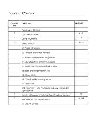 Table of Content
CHAPTER PARTICULARS PAGE NO.
NO.
Project at a Glance
1
Executive Summary
4 - 5
2
Company Profile
5
3
Project Details
8 - 15
3.1 Project Overview
3.2 Services & revenue Portfolio
4.3 Project Background & Objectives
3.4 Key Objectives of HSFPPL include
3.5 Need for a Mega Food Park in Bihar
3.6 Basic Enabling Infrastructure
3.7 Site Analysis
3.8 FDI in Food Processing Sector
3.9 Tax Benefit
3.10 The Indian Food Processing Industry - Status and
Significance
4
Statutory Clearance Status & Marketing Arrangement
16
5
Macro-Economic Performance
16 - 19
5.1 Growth Drivers.
 
