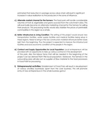 estimated that reduction in wastage across value chain will result in significant
increase in value realization to the producers in the zone of influence.
c) Alternate market channel for the farmers: The food park will handle considerable
volumes of fruits & vegetables and grains sourced from the catchment area. This
will eventually become an alternate marketing channel for the farmers for selling
their produce. This processing facility would also stabilize the prices of perishable
commodities in this region as a whole.
d) Better Infrastructure & Living Condition: The setting of this project would ensure new
transportation facilities, water supply facilities and medical facilities being setup in
these regions. Need to bring in the raw construction material will ensure better roads
right from the beginning. Thus the project is expected to improve the infrastructural
facilities and socio economic condition of the people in the region.
e) Contract and Supply Opportunities for Local Population: Local entrepreneurs will be
provided with an opportunity to take up various contracts in the development
of the park. Also the labour force that will be needed in the beginning of the
project can be derived from the local population. Moreover, the farmers in the
surrounding area will also act as supplier of Raw material to the food processors
in Food Park for processing.
f) Entrepreneurial activities: Establishment of Food Park will result in development
of various ancillary businesses apart from the core business. This will promote
entry of new entrepreneurs in the whole business gamut.
 