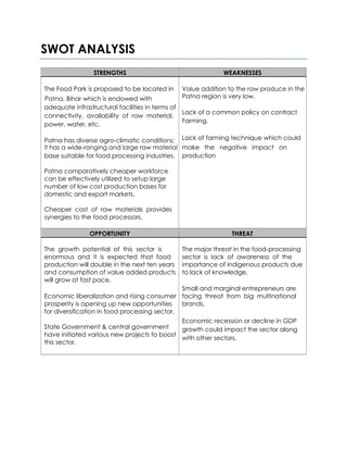 SWOT ANALYSIS
STRENGTHS WEAKNESSES
The Food Park is proposed to be located in Value addition to the raw produce in the
Patna, Bihar which is endowed with Patna region is very low.
adequate infrastructural facilities in terms of
Lack of a common policy on contract
connectivity, availability of raw material,
Farming.
power, water, etc.
Patna has diverse agro-climatic conditions; Lack of farming technique which could
make the negative impact onit has a wide-ranging and large raw material
base suitable for food processing industries. production
Patna comparatively cheaper workforce
can be effectively utilized to setup large
number of low cost production bases for
domestic and export markets.
Cheaper cost of raw materials provides
synergies to the food processors.
OPPORTUNITY THREAT
The growth potential of this sector is The major threat in the food-processing
enormous and it is expected that food sector is lack of awareness of the
production will double in the next ten years importance of indigenous products due
and consumption of value added products to lack of knowledge.
will grow at fast pace.
Small and marginal entrepreneurs are
Economic liberalization and rising consumer facing threat from big multinational
prosperity is opening up new opportunities brands.
for diversification in food processing sector.
State Government & central government
Economic recession or decline in GDP
growth could impact the sector along
have initiated various new projects to boost
with other sectors.
this sector.
 