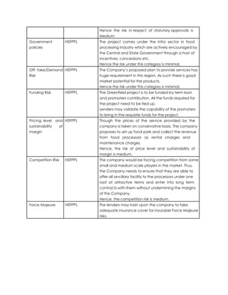 Hence the risk in respect of statutory approvals is
Medium
Government HSFPPL The project comes under the Infra sector in food
policies processing industry which are actively encouraged by
the Central and State Government through a host of
incentives, concessions etc.
Hence the risk under this category is minimal.
Off- take/Demand HSFPPL The Company’s proposed plan to provide services has
Risk huge requirement in this region. As such there is good
market potential for the products.
Hence the risk under this category is minimal.
Funding Risk HSFPPL The Greenfield project is to be funded by term loan
and promoters contribution. All the funds required for
the project need to be tied up.
Lenders may validate the capability of the promoters
to bring in the requisite funds for the project.
Pricing level and HSFPPL Though the prices of the service provided by the
sustainability of company is taken on conservative basis. The company
margin proposes to set up food park and collect the revenue
from food processors as rental charges and
maintenance charges.
Hence, the risk of price level and sustainability of
margin is medium.
Competition Risk HSFPPL The company would be facing competition from some
small and medium scale players in the market. Thus,
the Company needs to ensure that they are able to
offer all ancillary facility to the processors under one
roof at attractive terms and enter into long term
contracts with them without undermining the margins
of the Company.
Hence, the competition risk is medium.
Force Majeure HSFPPL The lenders may insist upon the company to take
adequate insurance cover for insurable Force Majeure
risks.
 