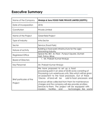 Executive Summary
Name of the Company Hinduja & Sons FOOD PARK PRIVATE LIMITED (HSFPPL)
Date of Incorporation 2018.
Constitution Private Limited
Name of the Project Greenfield Project
Type of Industry Infra Sector
Sector Service (Food Park)
Nature of activity
Building a food park infrastructure for the agro
processing industry
Registered Office
Space No. 801, 4th Floor , Punpun Square, Dumari
Halt, Patna, Bihar.
Board of Directors
1. Mr. Prakash Kumar Hinduja
Key Personnel Mr. Prakash Kumar Hinduja
We have proposed to set up a food
processing park in an area of 22.85 acres consisting of
Processing cum warehouse units, Silos which will be given
on Lease/rent to the food processors. Out of these
Brief particulars of the
12acres of land will be sold to food processors and
revenue will be collected from them for maintenance
Project
charges and the company will also provide ancillary
Services to them. The project will be equipped with
modern facilities and technologies like waste
 
