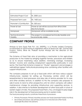 Estimated Project Cost Rs. 2000 Lacs
Proposed Term Loan Rs. 1450 Lacs
Promoter’s Contribution. Rs. 550 Lacs
Power & Fuel Power & fuel will be sourced from Bihar State
Electricity Board
Manpower Manpower will be available locally
Techno-Economic The project is considered technically feasible and
Viability economically viable.
COMPANY PROFILE
Hinduja & Sons Food Park Pvt. Ltd. (HSFPPL), is a Private Limited Company
incorporated on 2018 having its registered office at Space No. 801, Dumari Halt
Punpun, Patna, Bihar Mr. Prakash Kumar Hinduja are the directors of the
company.
The Scheme of Food Park aims at providing a mechanism to link agricultural
production to the market by bringing together farmers, processors and retailers
so as to ensure maximizing value addition, minimizing wastage, increasing
farmers’ income and creating employment opportunities particularly in rural
sector. The Food Park Scheme is based on “Cluster” approach and envisages a
well-defined agree/ horticultural-processing zone containing other facilities with
support infrastructure.
The company proposes to set up a food park which will have various support
infrastructures needed for setting up Processing centers which will be
leased/rented to food processors and play role of service provider for its core
and other ancillary services. In addition to this the company also proposes to
sale 8 acres to land to other prospective units for which company will collect
maintenance charge for providing infrastructure and supporting services. In
addition, it also intends to facilitate development of other food park in future at
eastern region of India. The proposed Food Park is, thus, envisaged to play larger
role in the development of food processing sector in eastern India.
The food processing industry constitutes three kinds of processors:
• Primary Processors: Primary industries process raw foods (example Paddy into Rice)
• Secondary processors: Use primary products to manufacture other foods
(example Rice Bran into Solvent)
 
