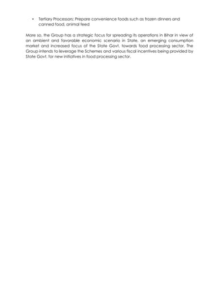 • Tertiary Processors: Prepare convenience foods such as frozen dinners and
canned food, animal feed
More so, the Group has a strategic focus for spreading its operations in Bihar in view of
an ambient and favorable economic scenario in State, an emerging consumption
market and increased focus of the State Govt. towards food processing sector. The
Group intends to leverage the Schemes and various fiscal incentives being provided by
State Govt. for new initiatives in food processing sector.
 