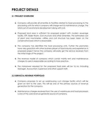 PROJECT DETAILS
3.1 PROJECT OVERVIEW
Company will provide all amenities & Facilities related to food processing to the
processing units for which company will charge rent & maintenance charge. The
total cost of Land & land development along with civil.
Proposed land area is sufficient for proposed project with modern sewerage
facility, ETP, Boiler Room, Civil structure and other amenities. The estimated cost
of plant and machineries, utilities and civil structure has been taken on the
conservative basis which is reasonable.
The company has identified the food processing units. Further the promoters
have very good link with other business player of food industry and experience in
proposed project hence the company will easily get the service receivers from
the initial stage of the project.
The revenue model of company which consist mainly rent and maintenance
charges to users is reasonable according to mass practice.
The manpower required for the proposed food park will be 16 no. Including
Manager, Accountant, Supervisor and other support staff.
3.2 SERVICE & REVENUE PORTFOLIO
Company proposes to set up warehousing cum storage facility which will be
given on rent to the users. This will be one of the primary sources of revenue
generation for the company.
Maintenance charges received from the user of warehouse and food processors
is one of the core revenue generate source of company.
 