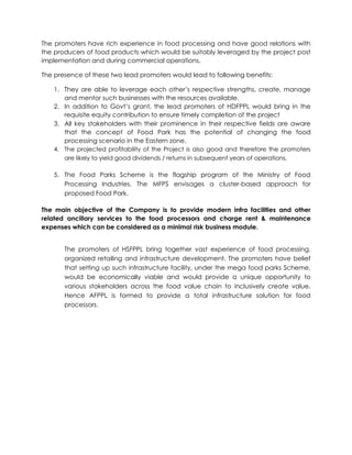 The promoters have rich experience in food processing and have good relations with
the producers of food products which would be suitably leveraged by the project post
implementation and during commercial operations.
The presence of these two lead promoters would lead to following benefits:
1. They are able to leverage each other’s respective strengths, create, manage
and mentor such businesses with the resources available.
2. In addition to Govt’s grant, the lead promoters of HDFPPL would bring in the
requisite equity contribution to ensure timely completion of the project
3. All key stakeholders with their prominence in their respective fields are aware
that the concept of Food Park has the potential of changing the food
processing scenario in the Eastern zone.
4. The projected profitability of the Project is also good and therefore the promoters
are likely to yield good dividends / returns in subsequent years of operations.
5. The Food Parks Scheme is the flagship program of the Ministry of Food
Processing Industries. The MFPS envisages a cluster-based approach for
proposed Food Park.
The main objective of the Company is to provide modern infra facilities and other
related ancillary services to the food processors and charge rent & maintenance
expenses which can be considered as a minimal risk business module.
The promoters of HSFPPL bring together vast experience of food processing,
organized retailing and infrastructure development. The promoters have belief
that setting up such infrastructure facility, under the mega food parks Scheme,
would be economically viable and would provide a unique opportunity to
various stakeholders across the food value chain to inclusively create value.
Hence AFPPL is formed to provide a total infrastructure solution for food
processors.
 