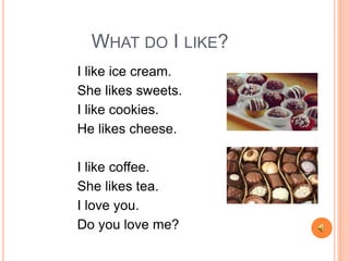 WHAT DO I LIKE?
I like ice cream.
She likes sweets.
I like cookies.
He likes cheese.
I like coffee.
She likes tea.
I love you.
Do you love me?
