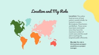 Location and My Role
Location: The online
food services of food
pattern would initially be
hosted in London,
Birmingham, Manchester,
and Belfast.. These areas
have been nominated
since they have the
maximum number of
covid cases and this could
aid in reaching the
targeted public efficiently
My role: My role in
this business prospect
would be as a project
manager.
 