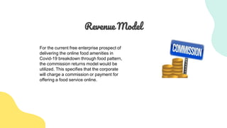 Revenue Model
For the current free enterprise prospect of
delivering the online food amenities in
Covid-19 breakdown through food pattern,
the commission returns model would be
utilized. This specifies that the corporate
will charge a commission or payment for
offering a food service online.
 