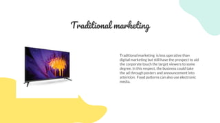 Traditional marketing
Traditional marketing is less operative than
digital marketing but still have the prospect to aid
the corporate touch the target viewers to some
degree. In this respect, the business could take
the ad through posters and announcement into
attention. Food patterns can also use electronic
media.
 