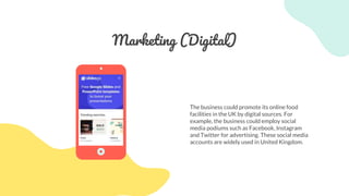 Marketing (Digital)
The business could promote its online food
facilities in the UK by digital sources. For
example, the business could employ social
media podiums such as Facebook, Instagram
and Twitter for advertising. These social media
accounts are widely used in United Kingdom.
 