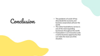 Conclusion
• The pandemic of covid-19 has
disturbe3d the economy and
business corporations all over the
world.
• The online food delivery service is
one of the most expanding
businesses throughout the world.
• Food pattern is an innovative ands
creative business opportunity that
can make the most out of the
situation.
 