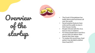 Overview
of the
startup
• The Covid-19 breakdown has
badly obstructed businesses all
over the world
• Social isolation features have
enforced the public to stay in
their houses mostly.
• People infected with the virus
have to stay in isolation.
• For those people there must be a
service that can deliver them
food at their door steps.
• To resolve this social issue, food
pattern has decided to deliver
them food 24/7.
 