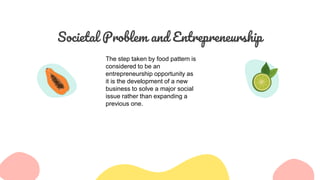 Societal Problem and Entrepreneurship
The step taken by food pattern is
considered to be an
entrepreneurship opportunity as
it is the development of a new
business to solve a major social
issue rather than expanding a
previous one.
 