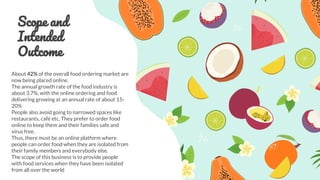 Scope and
Intended
Outcome
About 42% of the overall food ordering market are
now being placed online.
The annual growth rate of the food industry is
about 3.7%, with the online ordering and food
delivering growing at an annual rate of about 15-
20%
People also avoid going to narrowed spaces like
restaurants, café etc. They prefer to order food
online to keep them and their families safe and
virus free.
Thus, there must be an online platform where
people can order food when they are isolated from
their family members and everybody else.
The scope of this business is to provide people
with food services when they have been isolated
from all over the world
 