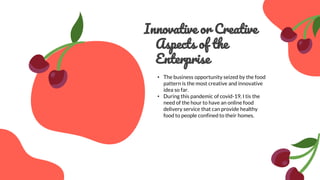 Innovative or Creative
Aspects of the
Enterprise
• The business opportunity seized by the food
pattern is the most creative and innovative
idea so far.
• During this pandemic of covid-19, I tis the
need of the hour to have an online food
delivery service that can provide healthy
food to people confined to their homes.
 