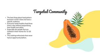 Targeted Community
• The best thing about food pattern
business is that it does not have a
specific audience.
• Everyone needs healthy food three
times a day without jeopardizing
their health and safety.
• Especially the people that are
isolated in their homes for 15-20
days.
• The cooking enthusiasts that never
had an opportunity before.
 