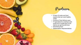Partners
• A team of cooks and food
experts that can cook healthy
meals.
• A group of food delivery guys
• IT specialists for creating a web
portal and a mobile app so the
clients can get favorite food.
• Advertising team
• Stakeholders/ Representatives
 