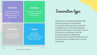 Innovation type
The type of innovation opted by food
pattern business is the product
innovation. Moreover, the innovation
configuration on which food pattern
founded is disruptive innovation. This is
a disruptive innovation since the
business targets to implement
innovative technological facilities to the
present market and generate a virtual
restaurant.
 
