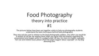 Food Photography
theory into practice
#1
The pictures below have been put together solely to help my photography students
understand the basic techniques behind food photography.
They may only be used in relation to the food photography syllabus. Any other use would be
in breach of UK law. By reading these slides you agree that any dispute regarding the
presentation and images within it is judged under UK law. For more on English copyright,
Fair Use and related issues please check the pages tagged ‘about copyright’ on my blog
dancetog.com.
 