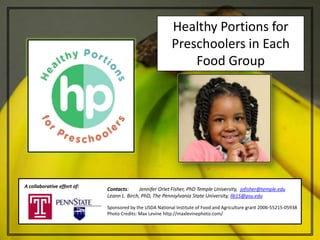 Healthy Portions for
                                                          Preschoolers in Each
                                                              Food Group




A collaborative effort of:
                             Contacts:      Jennifer Orlet Fisher, PhD Temple University, jofisher@temple.edu
                             Leann L. Birch, PhD, The Pennsylvania State University, llb15@psu.edu

                             Sponsored by the USDA National Institute of Food and Agriculture grant 2006-55215-05938
                             Photo Credits: Max Levine http://maxlevinephoto.com/
 