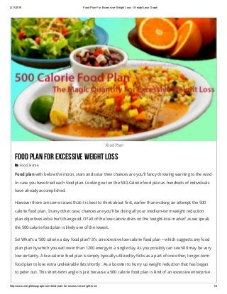 2/11/2019 Food Plan For Excessive Weight Loss ­ Weight Loss Graph
http://www.weightlossgraph.com/food­plan­for­excessive­weight­loss/ 1/3
Food Plan
FoodPlanForExcessiveWeightLoss
 Food, Home
Food plan with below the moon, stars and solar then chances are you’ll fancy throwing warning to the wind
In case you have tried each food plan. Looking out on the 500-Calorie food plan as hundreds of individuals
have already accomplished.
However there are some issues that it is best to think about first, earlier than making an attempt the 500
calorie food plan. In any other case, chances are you’ll be doing all your medium-term weight reduction
plan objectives extra hurt than good. Of all of the low-calorie diets on the ‘weight-loss market’ as we speak,
the 500-calorie food plan is likely one of the lowest.
So! What’s a ‘500 calorie a day food plan’? It’s an excessive low-calorie food plan – which suggests any food
plan plan by which you eat lower than 1200 energy in a single day. As you possibly can see 500 may be very
low certainly. A low-calorie food plan is simply typically utilized by folks as a part of one other, longer-term
food plan to lose extra undesirable fats shortly . As a booster to hurry up weight reduction that has began
to peter out. This short-term angle is just because a 500 calorie food plan is kind of an excessive enterprise .
 