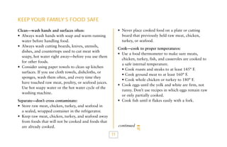 KEEP YOUR FAMILY’S FOOD SAFE
• Never place cooked food on a plate or cutting
board that previously held raw meat, chicken,
turkey, or seafood.

Clean—wash hands and surfaces often:
• Always wash hands with soap and warm running
water before handling food.
• Always wash cutting boards, knives, utensils,
dishes, and countertops used to cut meat with
soapy, hot water right away—before you use them
for other foods.
• Consider using paper towels to clean up kitchen
surfaces. If you use cloth towels, dishcloths, or
sponges, wash them often, and every time they
have touched raw meat, poultry, or seafood juices.
Use hot soapy water or the hot water cycle of the
washing machine.

Cook—cook to proper temperatures:
• Use a food thermometer to make sure meats,
chicken, turkey, fish, and casseroles are cooked to
a safe internal temperature.
• Cook roasts and steaks to at least 145° F.
• Cook ground meat to at least 160° F.
• Cook whole chicken or turkey to 180° F.
• Cook eggs until the yolk and white are firm, not
runny. Don’t use recipes in which eggs remain raw
or only partially cooked.
• Cook fish until it flakes easily with a fork.

Separate—don’t cross contaminate:
• Store raw meat, chicken, turkey, and seafood in
a sealed, wrapped container in the refrigerator.
• Keep raw meat, chicken, turkey, and seafood away
from foods that will not be cooked and foods that
are already cooked.

continued

11

 