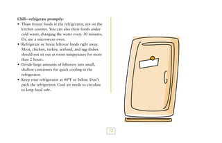 Chill—refrigerate promptly:
• Thaw frozen foods in the refrigerator, not on the
kitchen counter. You can also thaw foods under
cold water, changing the water every 30 minutes.
Or, use a microwave oven.
• Refrigerate or freeze leftover foods right away.
Meat, chicken, turkey, seafood, and egg dishes
should not sit out at room temperature for more
than 2 hours.
• Divide large amounts of leftovers into small,
shallow containers for quick cooling in the
refrigerator.
• Keep your refrigerator at 40°F or below. Don’t
pack the refrigerator. Cool air needs to circulate
to keep food safe.

12

 