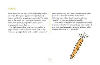MENUS
meats, poultry, and fish. Some convenience or readyto-eat food items are included in the menus.
However, many of the foods are prepared from
“scratch” to keep cost as low as possible.
These menus and recipes are designed for a healthy
four-person family. The amount listed after each food
item is the total amount for a family with two adults
and two children 6 to 11 years old.

These menus are not rigid guides and can be used in
any order. They give suggestions for thrifty food
choices and healthy ways to prepare foods. The foods
used in the menus are a variety of commonly eaten
meats, milk products, vegetables, fruits, grain
products, and mixed dishes.
The daily menus show how you can combine a
larger amount of less expensive foods, such as dry
beans and grain products, with a smaller amount of

13

 