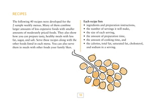 RECIPES
Each recipe lists
• ingredients and preparation instructions,
• the number of servings it will make,
• the size of each serving,
• the amount of preparation time,
• the amount of cooking time, and
• the calories, total fat, saturated fat, cholesterol,
and sodium in a serving.

The following 40 recipes were developed for the
2 sample weekly menus. Many of them combine
larger amounts of less expensive foods with smaller
amounts of moderately priced foods. They also show
how you can prepare tasty, healthy meals with less
fat, sugar, and salt. Serve these recipes along with the
other foods listed in each menu. You can also serve
them in meals with other foods your family likes.

18

 