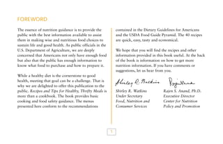 FOREWORD
contained in the Dietary Guidelines for Americans
and the USDA Food Guide Pyramid. The 40 recipes
are quick, easy, tasty and economical.

The essence of nutrition guidance is to provide the
public with the best information available to assist
them in making wise and nutritious food choices to
sustain life and good health. As public officials in the
U.S. Department of Agriculture, we are deeply
concerned that Americans not only have enough food
but also that the public has enough information to
know what food to purchase and how to prepare it.

We hope that you will find the recipes and other
information provided in this book useful. At the back
of the book is information on how to get more
nutrition information. If you have comments or
suggestions, let us hear from you.

While a healthy diet is the cornerstone to good
health, meeting that goal can be a challenge. That is
why we are delighted to offer this publication to the
public. Recipes and Tips for Healthy, Thrifty Meals is
more than a cookbook. The book provides basic
cooking and food safety guidance. The menus
presented here conform to the recommendations

Shirley R. Watkins
Under Secretary
Food, Nutrition and
Consumer Services

1

Rajen S. Anand, Ph.D.
Executive Director
Center for Nutrition
Policy and Promotion

 