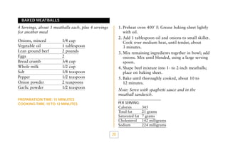 BAKED MEATBALLS

1. Preheat oven 400˚ F. Grease baking sheet lightly
with oil.
2. Add 1 tablespoon oil and onions to small skillet.
Cook over medium heat, until tender, about
3 minutes.
3. Mix remaining ingredients together in bowl; add
onions. Mix until blended, using a large serving
spoon.
4. Shape beef mixture into 1- to 2-inch meatballs;
place on baking sheet.
5. Bake until thoroughly cooked, about 10 to
12 minutes.

4 Servings, about 3 meatballs each, plus 4 servings
for another meal
Onions, minced
Vegetable oil
Lean ground beef
Eggs
Bread crumb
Whole milk
Salt
Pepper
Onion powder
Garlic powder

1/4 cup
1 tablespoon
2 pounds
2
3/4 cup
1/2 cup
1/8 teaspoon
1/2 teaspoon
2 teaspoons
1/2 teaspoon

Note: Serve with spaghetti sauce and in the
meatball sandwich.

PREPARATION TIME: 15 MINUTES
COOKING TIME: 10 TO 12 MINUTES

PER SERVING:

Calories
Total fat
Saturated fat
Cholesterol
Sodium

20

345
21 grams
7 grams
142 milligrams
224 milligrams

 