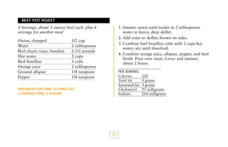 BEEF POT ROAST

1. Simmer onion until tender in 2 tablespoons
water in heavy, deep skillet.
2. Add roast to skillet; brown on sides.
3. Combine beef bouillon cube with 2 cups hot
water; stir until dissolved.
4. Combine orange juice, allspice, pepper, and beef
broth. Pour over meat. Cover and simmer,
about 2 hours.

4 Servings, about 3 ounces beef each, plus 4
servings for another meal
Onion, chopped
Water
Beef chuck roast, boneless
Hot water
Beef bouillon
Orange juice
Ground allspice
Pepper

1/2 cup
2 tablespoons
2-1/2 pounds
2 cups
1 cube
2 tablespoons
1/4 teaspoon
1/8 teaspoon

PER SERVING:

Calories
Total fat
Saturated fat
Cholesterol
Sodium

PREPARATION TIME: 20 MINUTES
COOKING TIME: 2 HOURS

21

220
9 grams
3 grams
91 milligrams
264 milligrams

 