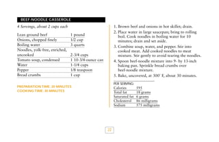BEEF-NOODLE CASSEROLE

1. Brown beef and onions in hot skillet; drain.
2. Place water in large saucepan; bring to rolling
boil. Cook noodles in boiling water for 10
minutes; drain and set aside.
3. Combine soup, water, and pepper. Stir into
cooked meat. Add cooked noodles to meat
mixture. Stir gently to avoid tearing the noodles.
4. Spoon beef-noodle mixture into 9- by 13-inch
baking pan. Sprinkle bread crumbs over
beef-noodle mixture.
5. Bake, uncovered, at 300˚ F, about 30 minutes.

4 Servings, about 2 cups each
Lean ground beef
Onions, chopped finely
Boiling water
Noodles, yolk-free, enriched,
uncooked
Tomato soup, condensed
Water
Pepper
Bread crumbs

1 pound
1/2 cup
3 quarts
2-3/4 cups
1 10-3/4-ounce can
1-1/4 cups
1/8 teaspoon
1 cup

PER SERVING:

PREPARATION TIME: 20 MINUTES
COOKING TIME: 30 MINUTES

Calories
Total fat
Saturated fat
Cholesterol
Sodium

22

595
18 grams
6 grams
86 milligrams
575 milligrams

 
