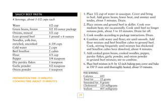 1. Place 1/2 cup of water in saucepan. Cover and bring
to boil. Add green beans, lower heat, and simmer until
tender, about 5 minutes. Drain.
2. Place onions and ground beef in skillet. Cook over
medium heat; stir occasionally. Cook until beef no longer
remains pink, about 5 to 10 minutes. Drain fat off.
3. Cook noodles according to package instructions. Drain.
4. Combine cold water and flour; stir until smooth. Add
flour mixture and beef bouillon cubes to ground beef.
Cook, stirring frequently until mixture has thickened
and bouillon cubes have dissolved, about 4 minutes.
5. Add cooked green beans, cooked noodles, pepper,
parsley flakes, garlic powder, and onion powder
to ground beef mixture; stir to combine.
6. Place beef mixture in 8- by 12-inch baking pan; cover and bake
in 350˚ F oven until thoroughly heated, about 15 minutes.

SAUCY BEEF PASTA

4 Servings, about 1-1/2 cups each
Water
Green beans, frozen
Onions, minced
Lean ground beef
Noodles, yolk-free,
enriched, uncooked
Cold water
Beef bouillon
Flour
Pepper
Dry parsley flakes
Garlic powder
Onion powder

1/2 cup
1/2 10-ounce package
1/2 cup
1 pound + 6 ounces
6-3/4 cups
2 cups
2 cubes
1/3 cup
1/4 teaspoon
1 teaspoon
1/2 teaspoon
1 teaspoon

PER SERVING:

Calories
Total fat
Saturated fat
Cholesterol
Sodium

PREPARATION TIME: 25 MINUTES
COOKING TIME: ABOUT 35 MINUTES

24

605
22 grams
8 grams
120 milligrams
405 milligrams

 