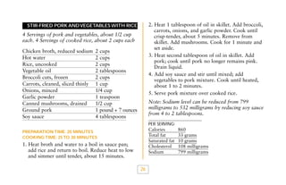 2. Heat 1 tablespoon of oil in skillet. Add broccoli,
carrots, onions, and garlic powder. Cook until
crisp-tender, about 5 minutes. Remove from
skillet. Add mushrooms. Cook for 1 minute and
set aside.
3. Heat second tablespoon of oil in skillet. Add
pork; cook until pork no longer remains pink.
Drain liquid.
4. Add soy sauce and stir until mixed; add
vegetables to pork mixture. Cook until heated,
about 1 to 2 minutes.
5. Serve pork mixture over cooked rice.

STIR-FRIED PORK AND VEGETABLES WITH RICE

4 Servings of pork and vegetables, about 1/2 cup
each. 4 Servings of cooked rice, about 2 cups each
Chicken broth, reduced sodium
Hot water
Rice, uncooked
Vegetable oil
Broccoli cuts, frozen
Carrots, cleaned, sliced thinly
Onions, minced
Garlic powder
Canned mushrooms, drained
Ground pork
Soy sauce

2 cups
2 cups
2 cups
2 tablespoons
2 cups
1 cup
1/4 cup
1 teaspoon
1/2 cup
1 pound + 7 ounces
4 tablespoons

Note: Sodium level can be reduced from 799
milligrams to 532 milligrams by reducing soy sauce
from 4 to 2 tablespoons.
PER SERVING:

Calories
Total fat
Saturated fat
Cholesterol
Sodium

PREPARATION TIME: 20 MINUTES
COOKING TIME: 25 TO 30 MINUTES

1. Heat broth and water to a boil in sauce pan;
add rice and return to boil. Reduce heat to low
and simmer until tender, about 15 minutes.
26

860
33 grams
10 grams
108 milligrams
799 milligrams

 