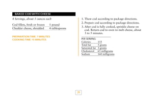 BAKED COD WITH CHEESE

1. Thaw cod according to package directions.
2. Prepare cod according to package directions.
3. After cod is fully cooked, sprinkle cheese on
cod. Return cod to oven to melt cheese, about
3 to 5 minutes.

4 Servings, about 3 ounces each
Cod fillets, fresh or frozen
Cheddar cheese, shredded

1 pound
4 tablespoons

PREPARATION TIME: 7 MINUTES
COOKING TIME: 15 MINUTES

PER SERVING:

Calories
Total fat
Saturated fat
Cholesterol
Sodium

28

155
5 grams
3 grams
65 milligrams
160 milligrams

 