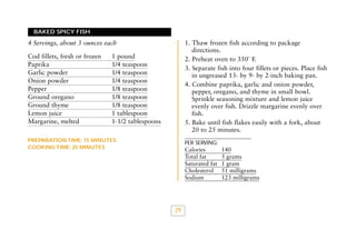 BAKED SPICY FISH

1. Thaw frozen fish according to package
directions.
2. Preheat oven to 350˚ F.
3. Separate fish into four fillets or pieces. Place fish
in ungreased 13- by 9- by 2-inch baking pan.
4. Combine paprika, garlic and onion powder,
pepper, oregano, and thyme in small bowl.
Sprinkle seasoning mixture and lemon juice
evenly over fish. Drizzle margarine evenly over
fish.
5. Bake until fish flakes easily with a fork, about
20 to 25 minutes.

4 Servings, about 3 ounces each
Cod fillets, fresh or frozen
Paprika
Garlic powder
Onion powder
Pepper
Ground oregano
Ground thyme
Lemon juice
Margarine, melted

1 pound
1/4 teaspoon
1/4 teaspoon
1/4 teaspoon
1/8 teaspoon
1/8 teaspoon
1/8 teaspoon
1 tablespoon
1-1/2 tablespoons

PREPARATION TIME: 15 MINUTES
COOKING TIME: 25 MINUTES

PER SERVING:

Calories
Total fat
Saturated fat
Cholesterol
Sodium

29

140
5 grams
1 gram
51 milligrams
123 milligrams

 
