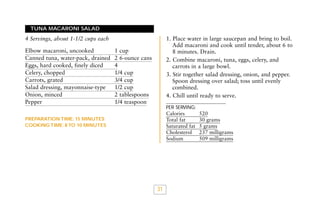 TUNA MACARONI SALAD

1. Place water in large saucepan and bring to boil.
Add macaroni and cook until tender, about 6 to
8 minutes. Drain.
2. Combine macaroni, tuna, eggs, celery, and
carrots in a large bowl.
3. Stir together salad dressing, onion, and pepper.
Spoon dressing over salad; toss until evenly
combined.
4. Chill until ready to serve.

4 Servings, about 1-1/2 cups each
Elbow macaroni, uncooked
Canned tuna, water-pack, drained
Eggs, hard cooked, finely diced
Celery, chopped
Carrots, grated
Salad dressing, mayonnaise-type
Onion, minced
Pepper

1 cup
2 6-ounce cans
4
1/4 cup
3/4 cup
1/2 cup
2 tablespoons
1/4 teaspoon

PER SERVING:

Calories
Total fat
Saturated fat
Cholesterol
Sodium

PREPARATION TIME: 15 MINUTES
COOKING TIME: 8 TO 10 MINUTES

31

520
30 grams
5 grams
237 milligrams
509 milligrams

 
