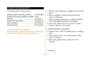BAKED CHICKEN NUGGETS

1. Remove skin and bone; cut thighs into bite-sized
pieces.
2. Place cornflakes in plastic bag and crush by
using a rolling pin.
3. Add remaining ingredients to crushed cornflakes.
Close bag tightly and shake until blended.
4. Add a few chicken pieces at a time to crumb
mixture. Shake to coat evenly.

4 Servings, about 3 ounces each
Chicken thighs, boneless, skinless
Ready-to-eat cereal, cornflakes, crumbs
Paprika
Italian herb seasoning
Garlic powder
Onion powder

1-1/2 pounds
1 cup
1 teaspoon
1/2 teaspoon
1/4 teaspoon
1/4 teaspoon

CONVENTIONAL METHOD
1. Preheat oven to 400˚ F. Lightly grease a cooking
sheet.
2. Place chicken pieces on cooking sheet so they
are not touching.
3. Bake until golden brown, about 12 to 14
minutes.

PREPARATION TIME: 15 MINUTES
CONVENTIONAL COOKING TIME: 12 TO 14 MINUTES
MICROWAVE COOKING TIME: 6 TO 8 MINUTES

continued

34

 