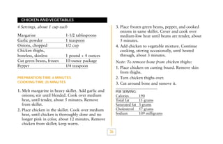 CHICKEN AND VEGETABLES

3. Place frozen green beans, pepper, and cooked
onions in same skillet. Cover and cook over
medium-low heat until beans are tender, about
5 minutes.
4. Add chicken to vegetable mixture. Continue
cooking, stirring occasionally, until heated
through, about 3 minutes.

4 Servings, about 1 cup each
Margarine
Garlic powder
Onions, chopped
Chicken thighs,
boneless, skinless
Cut green beans, frozen
Pepper

1-1/2 tablespoons
1 teaspoon
1/2 cup
1 pound + 4 ounces
10-ounce package
1/4 teaspoon

Note: To remove bone from chicken thighs:
1. Place chicken on cutting board. Remove skin
from thighs.
2. Turn chicken thighs over.
3. Cut around bone and remove it.

PREPARATION TIME: 6 MINUTES
COOKING TIME: 25 MINUTES

1. Melt margarine in heavy skillet. Add garlic and
onions; stir until blended. Cook over medium
heat, until tender, about 5 minutes. Remove
from skillet.
2. Place chicken in the skillet. Cook over medium
heat, until chicken is thoroughly done and no
longer pink in color, about 12 minutes. Remove
chicken from skillet; keep warm.

PER SERVING:

Calories
Total fat
Saturated fat
Cholesterol
Sodium

36

190
11 grams
3 grams
57 grams
109 milligrams

 