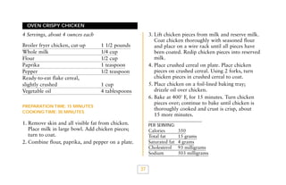 OVEN CRISPY CHICKEN

3. Lift chicken pieces from milk and reserve milk.
Coat chicken thoroughly with seasoned flour
and place on a wire rack until all pieces have
been coated. Redip chicken pieces into reserved
milk.
4. Place crushed cereal on plate. Place chicken
pieces on crushed cereal. Using 2 forks, turn
chicken pieces in crushed cereal to coat.
5. Place chicken on a foil-lined baking tray;
drizzle oil over chicken.
6. Bake at 400˚ F, for 15 minutes. Turn chicken
pieces over; continue to bake until chicken is
thoroughly cooked and crust is crisp, about
15 more minutes.

4 Servings, about 4 ounces each
Broiler fryer chicken, cut-up
Whole milk
Flour
Paprika
Pepper
Ready-to-eat flake cereal,
slightly crushed
Vegetable oil

1 1/2 pounds
1/4 cup
1/2 cup
1 teaspoon
1/2 teaspoon
1 cup
4 tablespoons

PREPARATION TIME: 15 MINUTES
COOKING TIME: 30 MINUTES

1. Remove skin and all visible fat from chicken.
Place milk in large bowl. Add chicken pieces;
turn to coat.
2. Combine flour, paprika, and pepper on a plate.

PER SERVING:

Calories
Total fat
Saturated fat
Cholesterol
Sodium

37

350
15 grams
4 grams
93 milligrams
503 milligrams

 