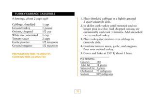 TURKEY-CABBAGE CASSEROLE

1. Place shredded cabbage in a lightly greased
2-quart casserole dish.
2. In skillet cook turkey until browned and no
longer pink in color. Add chopped onions; stir
occasionally and cook 3 minutes. Add uncooked
rice to cooked turkey.
3. Place turkey-rice mixture over cabbage in
casserole dish.
4. Combine tomato sauce, garlic, and oregano.
Pour over cooked turkey.
5. Cover and bake at 350˚ F, about 1 hour.

4 Servings, about 2 cups each
Cabbage, shredded
Ground turkey
Onions, chopped
White rice, uncooked
Tomato sauce
Garlic powder
Ground oregano

1 cup
1 pound
1/2 cup
1 cup
2 cups
1/2 teaspoon
1/2 teaspoon

PREPARATION TIME: 10 MINUTES
COOKING TIME: 60 MINUTES

PER SERVING:

Calories
Total fat
Saturated fat
Cholesterol
Sodium

38

380
11 grams
3 grams
77 milligrams
829 milligrams

 