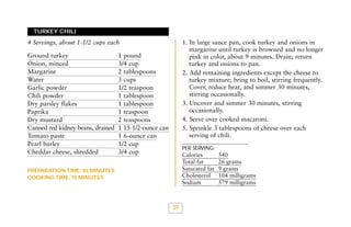TURKEY CHILI

1. In large sauce pan, cook turkey and onions in
margarine until turkey is browned and no longer
pink in color, about 9 minutes. Drain; return
turkey and onions to pan.
2. Add remaining ingredients except the cheese to
turkey mixture; bring to boil, stirring frequently.
Cover, reduce heat, and simmer 30 minutes,
stirring occasionally.
3. Uncover and simmer 30 minutes, stirring
occasionally.
4. Serve over cooked macaroni.
5. Sprinkle 3 tablespoons of cheese over each
serving of chili.

4 Servings, about 1-1/2 cups each
Ground turkey
Onion, minced
Margarine
Water
Garlic powder
Chili powder
Dry parsley flakes
Paprika
Dry mustard
Canned red kidney beans, drained
Tomato paste
Pearl barley
Cheddar cheese, shredded

1 pound
3/4 cup
2 tablespoons
3 cups
1/2 teaspoon
1 tablespoon
1 tablespoon
1 teaspoon
2 teaspoons
1 15-1/2-ounce can
1 6-ounce can
1/2 cup
3/4 cup

PER SERVING:

Calories
Total fat
Saturated fat
Cholesterol
Sodium

PREPARATION TIME: 30 MINUTES
COOKING TIME: 70 MINUTES

39

540
26 grams
9 grams
104 milligrams
579 milligrams

 