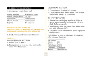 MICROWAVE METHOD:
1. Pierce potatoes by using fork prongs.
2. Cover potatoes with waxed paper. Heat on high
until tender, about 5 to 10 minutes.

CHEESE-STUFFED POTATOES

4 Servings, two potato halves each
Baking potatoes
Lowfat cottage cheese
Whole milk
Onion, minced
Paprika

4 (8 ounces each)
7/8 cup
2 tablespoons
2 tablespoons
1/4 teaspoon

TO STUFF POTATOES:
1. Slice each potato in half, lengthwise. Using a
spoon, scoop out pulp, leaving about 1/4-inch
thick shells, saving pulp.
2. Blend cheese, milk, and onion. Add potato pulp;
mix until light and fluffy.
3. Fill potato halves with mixture. Sprinkle paprika
over potatoes.

PREPARATION TIME: 20 MINUTES
CONVENTIONAL COOKING TIME: 30 TO 45 MINUTES
MICROWAVE COOKING TIME: 5 TO 10 MINUTES

1. Scrub potatoes and remove any blemishes.

Note: Return to oven or microwave to reheat, for
a few minutes, if desired.

TO BAKE:
CONVENTIONAL METHOD:
1. Preheat oven to 400˚ F.
2. Place potatoes in oven and bake until tender,
about 30 to 40 minutes.

PER SERVING:

Calories
Total fat
Saturated fat
Cholesterol
Sodium

43

250
1 gram
1 gram
5 milligrams
216 milligrams

 